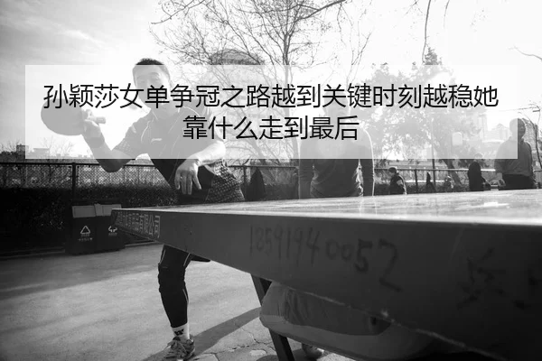 孙颖莎女单争冠之路越到关键时刻越稳她靠什么走到最后